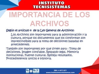 IMPORTANCIA DE LOS
ARCHIVOS
Según el artículo 4 de la Ley General de Archivos:
Los Archivos son importantes para la administración y la
cultura, porque los documentos que los conforman son
imprescindibles para la toma de decisiones basadas en
antecedentes.
También son importantes por que sirven para : Toma de
decisiones, Imagen confiable, Respaldo legal, Memoria
institucional, Fuente cultural, Refleja resultados,
Procedimientos únicos e Historia.
 