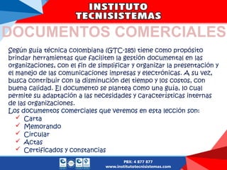 Según guía técnica colombiana (GTC-185) tiene como propósito
brindar herramientas que faciliten la gestión documental en las
organizaciones, con el fin de simplificar y organizar la presentación y
el manejo de las comunicaciones impresas y electrónicas. A su vez,
busca contribuir con la disminución del tiempo y los costos, con
buena calidad. El documento se plantea como una guía, lo cual
permite su adaptación a las necesidades y características internas
de las organizaciones.
Los documentos comerciales que veremos en esta lección son:
 Carta
 Memorando
 Circular
 Actas
 Certificados y constancias
DOCUMENTOS COMERCIALES
 