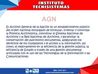 AGN
El Archivo General de la Nación es un establecimiento público
del orden nacional encargado de formular, orientar y controlar
la Política Archivística, coordinar el Sistema Nacional de
Archivos y la Red Nacional de Archivos, y garantizar la
conservación del patrimonio documental, asegurando los
derechos de los ciudadanos y el acceso a la información, así
como, el mejoramiento en la eficiencia de la gestión pública, la
eficiencia de Estado a través de una gestión documental
articulada con el uso de las Tecnologías de la Información y las
Comunicaciones.
 