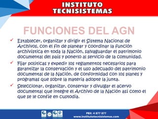 FUNCIONES DEL AGN
 Establecer, organizar y dirigir el Sistema Nacional de
Archivos, con el fin de planear y coordinar la función
archivística en toda la Nación, salvaguardar el patrimonio
documental del país y ponerlo al servicio de la comunidad.
 Fijar políticas y expedir los reglamentos necesarios para
garantizar la conservación y el uso adecuado del patrimonio
documental de la Nación, de conformidad con los planes y
programas que sobre la materia adopte la junta.
 Seleccionar, organizar, conservar y divulgar el acervo
documental que integre el Archivo de la Nación así como el
que se le confíe en custodia.
 