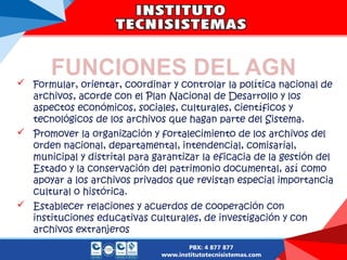 FUNCIONES DEL AGN
 Formular, orientar, coordinar y controlar la política nacional de
archivos, acorde con el Plan Nacional de Desarrollo y los
aspectos económicos, sociales, culturales, científicos y
tecnológicos de los archivos que hagan parte del Sistema.
 Promover la organización y fortalecimiento de los archivos del
orden nacional, departamental, intendencial, comisarial,
municipal y distrital para garantizar la eficacia de la gestión del
Estado y la conservación del patrimonio documental, así como
apoyar a los archivos privados que revistan especial importancia
cultural o histórica.
 Establecer relaciones y acuerdos de cooperación con
instituciones educativas culturales, de investigación y con
archivos extranjeros
 