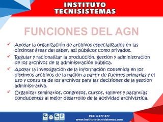 FUNCIONES DEL AGN
 Apoyar la organización de archivos especializados en las
distintas áreas del saber, así públicos como privados.
 Regular y racionalizar la producción, gestión y administración
de los archivos de la administración pública.
 Apoyar la investigación de la información contenida en los
distintos archivos de la nación a partir de fuentes primarias y el
uso y consulta de los archivos para las decisiones de la gestión
administrativa.
 Organizar seminarios, congresos, cursos, talleres y pasantías
conducentes al mejor desarrollo de la actividad archivística.
 