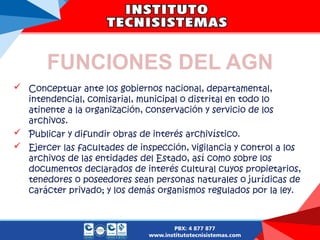 FUNCIONES DEL AGN
 Conceptuar ante los gobiernos nacional, departamental,
intendencial, comisarial, municipal o distrital en todo lo
atinente a la organización, conservación y servicio de los
archivos.
 Publicar y difundir obras de interés archivístico.
 Ejercer las facultades de inspección, vigilancia y control a los
archivos de las entidades del Estado, así como sobre los
documentos declarados de interés cultural cuyos propietarios,
tenedores o poseedores sean personas naturales o jurídicas de
carácter privado; y los demás organismos regulados por la ley.
 