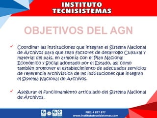 OBJETIVOS DEL AGN
 Coordinar las instituciones que integran el Sistema Nacional
de Archivos para que sean factores de desarrollo Cultural y
material del país, en armonía con el Plan Nacional
Económico y Social adoptado por el Estado, así como
también promover el establecimiento de adecuados servicios
de referencia archivística de las instituciones que integran
el Sistema Nacional de Archivos.
 Asegurar el funcionamiento articulado del Sistema Nacional
de Archivos.
 