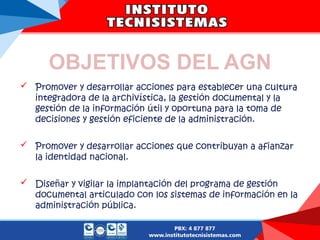 OBJETIVOS DEL AGN
 Promover y desarrollar acciones para establecer una cultura
integradora de la archivística, la gestión documental y la
gestión de la información útil y oportuna para la toma de
decisiones y gestión eficiente de la administración.
 Promover y desarrollar acciones que contribuyan a afianzar
la identidad nacional.
 Diseñar y vigilar la implantación del programa de gestión
documental articulado con los sistemas de información en la
administración pública.
 