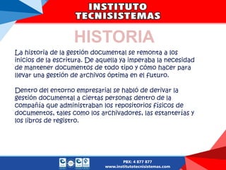 HISTORIA
La historia de la gestión documental se remonta a los
inicios de la escritura. De aquella ya imperaba la necesidad
de mantener documentos de todo tipo y cómo hacer para
llevar una gestión de archivos óptima en el futuro.
Dentro del entorno empresarial se habló de derivar la
gestión documental a ciertas personas dentro de la
compañía que administraban los repositorios físicos de
documentos, tales como los archivadores, las estanterías y
los libros de registro.
 