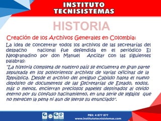 Creación de los Archivos Generales en Colombia:
La idea de concentrar todos los archivos de las secretarías del
despacho nacional fue defendida en el periódico El
Neogranadino por don Manuel Ancizar con las siguientes
palabras:
“La historia completa de nuestro país se encuentra en gran parte
sepultada en los polvorientos archivos de varias oficinas de la
República. Desde el archivo del antiguo Cabildo hasta el nuevo
depósito de documentos de las Secretarías de Estado, todos,
más o menos, encierran preciosos papeles destinados al olvido
eterno por su confuso hacinamiento, en una serie de legajos que
no merecen la pena ni aun de leerse su enunciado".
HISTORIA
 