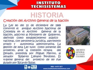 Creación del Archivo General de la Nación
La Ley 80 del 22 de diciembre de 1989
convirtió el antiguo Archivo Nacional de
Colombia en el Archivo General de la
Nación, adscrito al Ministerio de Gobierno,
definido como establecimiento público
nacional, con personería jurídica, patrimonio
propio y autonomía administrativa. La
gestión de esta Ley tuvo como ponente del
proyecto, ante la comisión octava del
Senado, presidida por Miguel Merino, al
senador Roberto Liévano Perdomo. El
trámite general del proyecto de ley fue
guiado por Ricardo Rojas.
HISTORIA
 