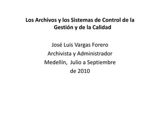 Los Archivos y los Sistemas de Control de la
Gestión y de la Calidad
José Luis Vargas Forero
Archivista y AdministradorArchivista y Administrador
Medellín, Julio a Septiembre
de 2010
 