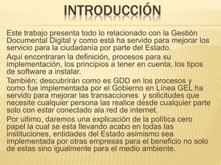 INTRODUCCIÓN
Este trabajo presenta todo lo relacionado con la Gestión
Documental Digital y como está ha servido para mejorar los
servicio para la ciudadanía por parte del Estado.
Aquí encontraran la definición, procesos para su
implementación, los principios a tener en cuenta, los tipos
de software a instalar.
También; descubrirán como es GDD en los procesos y
como fue implementada por el Gobierno en Línea GEL ha
servido para mejorar las transacciones y solicitudes que
necesite cualquier persona las realice desde cualquier parte
solo con estar conectado ala red de internet.
Por ultimo, daremos una explicación de la política cero
papel la cual se esta llevando acabo en todas las
instituciones, entidades del Estado asimismo sea
implementada por otras empresas para el beneficio no solo
de estas sino igualmente para el medio ambiente.
 