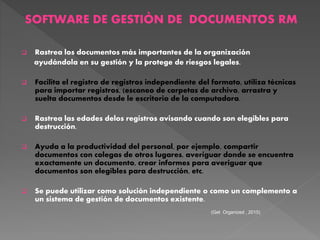 SOFTWARE DE GESTIÒN DE DOCUMENTOS RM
 Rastrea los documentos más importantes de la organización
ayudándola en su gestión y la protege de riesgos legales.
 Facilita el registro de registros independiente del formato, utiliza técnicas
para importar registros, (escaneo de carpetas de archivo, arrastra y
suelta documentos desde le escritorio de la computadora.
 Rastrea las edades delos registros avisando cuando son elegibles para
destrucción.
 Ayuda a la productividad del personal, por ejemplo, compartir
documentos con colegas de otros lugares, averiguar donde se encuentra
exactamente un documento, crear informes para averiguar que
documentos son elegibles para destrucción, etc.
 Se puede utilizar como solución independiente o como un complemento a
un sistema de gestión de documentos existente.
(Get Organized , 2015)
 