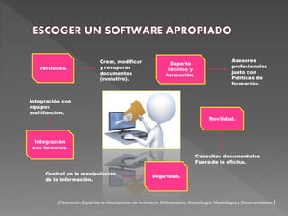 Movilidad.
Soporte
técnico y
formación.
Versiones.
Integración
con terceros.
Seguridad.
Crear, modificar
y recuperar
documentos
(evolutivo).
Asesores
profesionales
junto con
Políticas de
formación.
Consultas documentales
Fuera de la oficina.
Control en la manipulación
de la información.
Integración con
equipos
multifunción.
(Federación Española de Asociaciones de Archiveros, Bibliotecarios, Arqueólogos, Museólogos y Documentalistas )
 