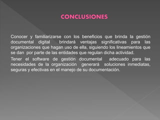 Conocer y familiarizarse con los beneficios que brinda la gestión
documental digital brindará ventajas significativas para las
organizaciones que hagan uso de ella, siguiendo los lineamientos que
se dan por parte de las entidades que regulan dicha actividad.
Tener el software de gestión documental adecuado para las
necesidades de la organización generará soluciones inmediatas,
seguras y efectivas en el manejo de su documentación.
 