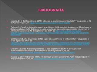  español, D. (7 de Diciembre de 2015). ¿Qué es la gestión documental digital? Recuperado el 26
de Agosto de 2017, de https://www.youtube.com/watch?v=IpvvHrIO4Aw
 Federación Española de Asociaciones de Archiveros, Bibliotecarios, Arqueólogos, Museólogos y
Documentalistas . (s.f.). Sobre como elegir un software de gestión documental y no morir en el
intento. Recuperado el 10 de septiembre de 2017, de http://www.anabad.org/noticias-
anabad/26-general/2875-los-10-requisitos-imprescindibles-para-elegir-un-software-de-gestion-
documental
 Get Organized . (19 de Junio de 2015). ¿Qué es exactamente el software RM? Recuperado el
27 de agosto de 2017, de
http://recordsmanagement.tab.com/records_management_software/rm-101-what-exactly-is-rm-
software-in-five-bullet-points-or-less/?ll_p=Tab&ll_e=yimi.acevedo@grupocnet.com&ll_c=6371
 Grupo de usuarios de tecnologías libres. (13 de Septiembre de 2013). Evolución del
almacenamiento informático. Recuperado el 26 de agosto de 2017, de
https://gutl.jovenclub.cu/infografia-evolucion-del-almacenamiento-informatico/
 Viviana, D. (9 de Febrero de 2014). Programa de Gestión Documental,PDG. Recuperado el 10
de Septiembre de 2017, de https://www.youtube.com/watch?v=2VwuX8x7yII
 