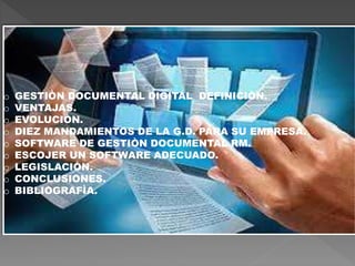 o GESTIÒN DOCUMENTAL DIGITAL DEFINICIÒN.
o VENTAJAS.
o EVOLUCIÒN.
o DIEZ MANDAMIENTOS DE LA G.D. PARA SU EMPRESA.
o SOFTWARE DE GESTIÒN DOCUMENTAL RM.
o ESCOJER UN SOFTWARE ADECUADO.
o LEGISLACIÒN.
o CONCLUSIONES.
o BIBLIOGRAFÌA.
 