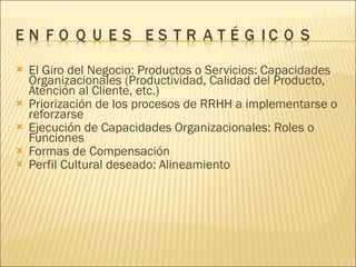 El Giro del Negocio: Productos o Servicios: Capacidades Organizacionales (Productividad, Calidad del Producto, Atención al Cliente, etc.) Priorización de los procesos de RRHH a implementarse o reforzarse Ejecución de Capacidades Organizacionales: Roles o Funciones Formas de Compensación Perfil Cultural deseado: Alineamiento 