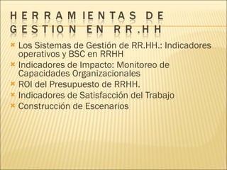 Los Sistemas de Gestión de RR.HH.: Indicadores operativos y BSC en RRHH Indicadores de Impacto: Monitoreo de Capacidades Organizacionales ROI del Presupuesto de RRHH. Indicadores de Satisfacción del Trabajo Construcción de Escenarios 