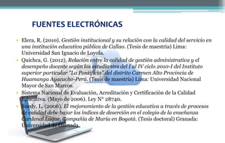 • Elera, R. (2010). Gestión institucional y su relación con la calidad del servicio en
una institución educativa pública de Callao. (Tesis de maestría) Lima:
Universidad San Ignacio de Loyola.
• Quichca, G. (2012). Relación entre la calidad de gestión administrativa y el
desempeño docente según los estudiantes del I al IV ciclo 2010-I del Instituto
superior particular "La Pontificia" del distrito Carmen Alto Provincia de
Huamanga Ayacucho-Perú. (Tesis de maestría) Lima: Universidad Nacional
Mayor de San Marcos.
• Sistema Nacional de Evaluación, Acreditación y Certificación de la Calidad
Educativa. (Mayo de 2006). Ley N° 28740.
• Snedy, L. (2006). El mejoramiento de la gestión educativa a través de procesos
de calidad debe bajar los índices de deserción en el colegio de la enseñanza
Cardenal Luque, Compañía de María en Bogotá. (Tesis doctoral) Granada:
Universidad de Granada.
FUENTES ELECTRÓNICAS
 