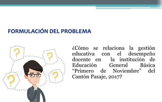 FORMULACIÓN DEL PROBLEMA
¿Cómo se relaciona la gestión
educativa con el desempeño
docente en la institución de
Educación General Básica
“Primero de Noviembre” del
Cantón Pasaje, 2017?
 