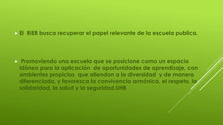  El RIEB busca recuperar el papel relevante de la escuela publica.
 Promoviendo una escuela que se posicione como un espacio
idóneo para la aplicación de oportunidades de aprendizaje, con
ambientes propicios que atiendan a la diversidad y de manera
diferenciada, y favorezca la convivencia armónica, el respeto, la
solidaridad, la salud y la seguridad.UH8
 