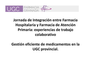 Jornada de Integración entre Farmacia
Hospitalaria y Farmacia de Atención
Primaria: experiencias de trabajo
colaborativo
Gestión eficiente de medicamentos en la
UGC provincial.
 