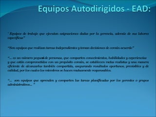 “ Equipos de trabajo que ejecutan asignaciones dadas por la gerencia, además de sus labores especificas” “ Son equipos que realizan tareas independientes y toman decisiones de común acuerdo” “… es un número pequeño de personas, que comparten conocimientos, habilidades y experiencias y que están comprometidos con un propósito común, se establecen metas realistas y una manera eficiente de alcanzarlas también compartida, asegurando resultados oportunos, previsibles y de calidad, por los cuales los miembros se hacen mutuamente responsables. “…  son equipos que aprenden y comparten las tareas planificadas por los gerentes o grupos administrativos…” 