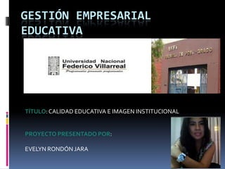 GESTIÓN EMPRESARIAL
EDUCATIVA




TÍTULO: CALIDAD EDUCATIVA E IMAGEN INSTITUCIONAL


PROYECTO PRESENTADO POR:

EVELYN RONDÓN JARA
 