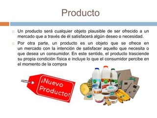 Producto
 Un producto será cualquier objeto plausible de ser ofrecido a un
mercado que a través de él satisfacerá algún deseo o necesidad.
 Por otra parte, un producto es un objeto que se ofrece en
un mercado con la intención de satisfacer aquello que necesita o
que desea un consumidor. En este sentido, el producto trasciende
su propia condición física e incluye lo que el consumidor percibe en
el momento de la compra
 