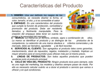 Características del Producto
1. DISEÑO: Una vez definido los rasgos de los
consumidores, se necesita diseñar la forma, el
color, tamaño, el olor, y si es comestible el sabor
2. EMPAQUE: Es una característica del producto
que cumple la función de protección, comodidad y
promoción del producto. Debe ser resistente,
llamativo y fácilmente manipulable. Para la
creación del empaque debe tener en cuenta los
costos y la necesidad del mercado.
3. MARCA: La marca es un término, símbolo, signo o combinación de ellos.
La marca va identificar el producto y se distingue de los productos de la
competencia. La selección de una marca obedece a criterios comerciales y de
mercado, debe ser llamativo, agradable y de fácil recordar.
4. SERVICIOS AL CLIENTE: Son agregados al producto tales como garantías,
mantenimiento, stock de repuestos, regalos, instalación y traslado. Implican un
mayor atractivo para el consumidor pues ofrecen más por el mismo precio.
5. LÍNEAS DE PRODUCTOS: Son todos aquellos productos que pueden
venderse junto al producto principal.
6. CICLO DE VIDA DEL PRODUCTO: Ningún producto dura para siempre, esta
es una regla del marketing, los modelos y diseños siempre pasan de moda. Por
ello es necesario calcular cuánto va a durar el producto o servicio que vamos a
ofrecer y en qué condiciones.
 