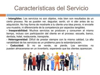 Características del Servicio
- Intangibles: Los servicios no son objetos, más bien son resultados de un
cierto proceso. No se pueden ver, degustar, sentir, oír ni oler antes de su
adquisición. No hay forma de mostrarle a tu cliente una idea previa, ni enviarle
una muestra, ni diferenciarte de la competencia por aspectos tangibles.
- Inseparabilidad: Muchos servicios se producen y consumen al mismo
tiempo, incluso con participación del cliente en el proceso: escuela, banco,
dentista, hotel, restaurante, transporte.
- Heterogeneidad: Difícil de prestar siempre con la misma calidad, La alta
variabilidad de los servicios es un problema para la estandarización.
- Caducidad: Si no se vende, se pierde. Los servicios no
pueden almacenarse en un inventario, esperando que los clientes aparezcan.
 