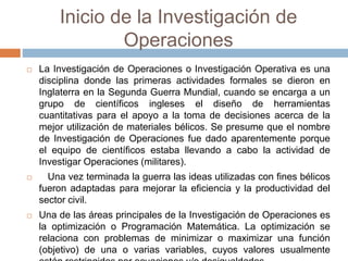 Inicio de la Investigación de
Operaciones
 La Investigación de Operaciones o Investigación Operativa es una
disciplina donde las primeras actividades formales se dieron en
Inglaterra en la Segunda Guerra Mundial, cuando se encarga a un
grupo de científicos ingleses el diseño de herramientas
cuantitativas para el apoyo a la toma de decisiones acerca de la
mejor utilización de materiales bélicos. Se presume que el nombre
de Investigación de Operaciones fue dado aparentemente porque
el equipo de científicos estaba llevando a cabo la actividad de
Investigar Operaciones (militares).
 Una vez terminada la guerra las ideas utilizadas con fines bélicos
fueron adaptadas para mejorar la eficiencia y la productividad del
sector civil.
 Una de las áreas principales de la Investigación de Operaciones es
la optimización o Programación Matemática. La optimización se
relaciona con problemas de minimizar o maximizar una función
(objetivo) de una o varias variables, cuyos valores usualmente
 
