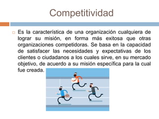 Competitividad
 Es la característica de una organización cualquiera de
lograr su misión, en forma más exitosa que otras
organizaciones competidoras. Se basa en la capacidad
de satisfacer las necesidades y expectativas de los
clientes o ciudadanos a los cuales sirve, en su mercado
objetivo, de acuerdo a su misión específica para la cual
fue creada.
 