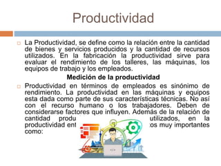 Productividad
 La Productividad, se define como la relación entre la cantidad
de bienes y servicios producidos y la cantidad de recursos
utilizados. En la fabricación la productividad sirve para
evaluar el rendimiento de los talleres, las máquinas, los
equipos de trabajo y los empleados.
Medición de la productividad
 Productividad en términos de empleados es sinónimo de
rendimiento. La productividad en las máquinas y equipos
esta dada como parte de sus características técnicas. No así
con el recurso humano o los trabajadores. Deben de
considerarse factores que influyen. Además de la relación de
cantidad producida por recursos utilizados, en la
productividad entran a juego otros aspectos muy importantes
como:
 