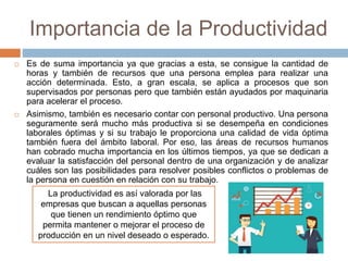 Importancia de la Productividad
 Es de suma importancia ya que gracias a esta, se consigue la cantidad de
horas y también de recursos que una persona emplea para realizar una
acción determinada. Esto, a gran escala, se aplica a procesos que son
supervisados por personas pero que también están ayudados por maquinaria
para acelerar el proceso.
 Asimismo, también es necesario contar con personal productivo. Una persona
seguramente será mucho más productiva si se desempeña en condiciones
laborales óptimas y si su trabajo le proporciona una calidad de vida óptima
también fuera del ámbito laboral. Por eso, las áreas de recursos humanos
han cobrado mucha importancia en los últimos tiempos, ya que se dedican a
evaluar la satisfacción del personal dentro de una organización y de analizar
cuáles son las posibilidades para resolver posibles conflictos o problemas de
la persona en cuestión en relación con su trabajo.
La productividad es así valorada por las
empresas que buscan a aquellas personas
que tienen un rendimiento óptimo que
permita mantener o mejorar el proceso de
producción en un nivel deseado o esperado.
 