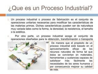 ¿Que es un Proceso Industrial?
 Un proceso industrial o proceso de fabricación es el conjunto de
operaciones unitarias necesarias para modificar las características de
las materias primas. Dichas características pueden ser de naturaleza
muy variada tales como la forma, la densidad, la resistencia, el tamaño
o la estética.
 Por otra parte, un proceso industrial acoge el conjunto de
operaciones diseñadas para la obtención, transformación o transporte
de uno o varios productos primarios.De manera que el propósito de un
proceso industrial está basado en el
aprovechamiento eficaz de los
recursos naturales de forma tal que
éstos se conviertan en materiales,
herramientas y sustancias capaces de
satisfacer más fácilmente las
necesidades de los seres humanos y
por consecuencia mejorar su calidad
de vida.
 