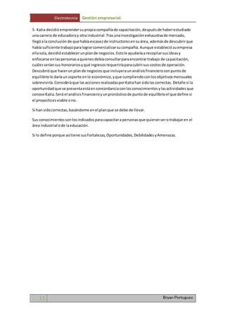 Electrotecnia Gestión empresarial. 
5- Katia decidió emprender su propia compañía de capacitación, después de haber estudiado 
una carrera de educadora y otra industrial. Tras una investigación exhaustiva de mercado, 
llegó a la conclusión de que había escasez de instructores en su área, además de descubrir que 
había suficiente trabajo para lograr comercializar su compañía. Aunque estableció su empresa 
ella sola, decidió establecer un plan de negocios. Esto le ayudaría a recopilar sus ideas y 
enfocarse en las personas a quienes debía consultar para encontrar trabajo de capacitación, 
cuáles serían sus honorarios y qué ingresos requeriría para cubrir sus costos de operación. 
Descubrió que hacer un plan de negocios que incluyera un análisis financiero con punto de 
equilibrio le daría un soporte en lo económico, y que cumpliendo con los objetivos mensuales 
sobreviviría. Considera que las acciones realizadas por Katia han sido las correctas. Detalle si la 
oportunidad que se presenta está en concordancia con los conocimientos y las actividades que 
conoce Katia. Será el análisis financiero y un pronóstico de punto de equilibrio el que define si 
el proyecto es viable o no. 
Si han sido correctas, basándome en el plan que se debe de llevar. 
Sus conocimientos son los indicados para capacitar a personas que quieran ser o trabajar en el 
área industrial o de la educación. 
Si lo define porque así tiene sus Fortalezas, Oportunidades, Debilidades y Amenazas. 
11 Bryan Portuguez. 
