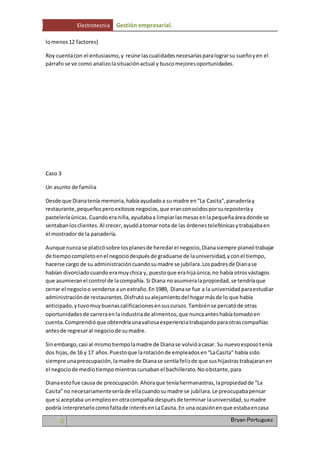 Electrotecnia Gestión empresarial. 
lo menos 12 factores) 
Roy cuenta con el entusiasmo, y reúne las cualidades necesarias para lograr su sueño y en el 
párrafo se ve como analizo la situación actual y busco mejores oportunidades. 
Caso 3 
Un asunto de familia 
Desde que Diana tenía memoria, había ayudado a su madre en “La Casita”, panadería y 
restaurante, pequeños pero exitosos negocios, que eran conocidos por su repostería y 
pastelería únicas. Cuando era niña, ayudaba a limpiar las mesas en la pequeña área donde se 
sentaban los clientes. Al crecer, ayudó a tomar nota de las órdenes telefónicas y trabajaba en 
el mostrador de la panadería. 
Aunque nunca se platicó sobre los planes de heredar el negocio, Diana siempre planeó trabajar 
de tiempo completo en el negocio después de graduarse de la universidad, y con el tiempo, 
hacerse cargo de su administración cuando su madre se jubilara. Los padres de Diana se 
habían divorciado cuando era muy chica y, puesto que era hija única, no había otros vástagos 
que asumieran el control de la compañía. Si Diana no asumiera la propiedad, se tendría que 
cerrar el negocio o venderse a un extraño. En 1989, Diana se fue a la universidad para estudiar 
administración de restaurantes. Disfrutó su alejamiento del hogar más de lo que había 
anticipado, y tuvo muy buenas calificaciones en sus cursos. También se percató de otras 
oportunidades de carrera en la industria de alimentos, que nunca antes había tomado en 
cuenta. Comprendió que obtendría una valiosa experiencia trabajando para otras compañías 
antes de regresar al negocio de su madre. 
Sin embargo, casi al mismo tiempo la madre de Diana se volvió a casar. Su nuevo esposo tenía 
dos hijas, de 16 y 17 años. Puesto que la rotación de empleados en “La Casita” había sido 
siempre una preocupación, la madre de Diana se sentía feliz de que sus hijastras trabajaran en 
el negocio de medio tiempo mientras cursaban el bachillerato. No obstante, para 
Diana esto fue causa de preocupación. Ahora que tenía hermanastras, la propiedad de “La 
Casita” no necesariamente sería de ella cuando su madre se jubilara. Le preocupaba pensar 
que si aceptaba un empleo en otra compañía después de terminar la universidad, su madre 
podría interpretarlo como falta de interés en La Casita. En una ocasión en que estaba en casa 
4 Bryan Portuguez. 
 