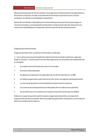 Electrotecnia Gestión empresarial. 
Michael está actuando de manera acorde a las exigencias y condiciones del marcado donde se 
desarrolla su empresa, siempre innovando de forma tal que se presente como un buen 
vendedor, con ofertas y comodidades competitivas. 
Aparte de los métodos empleados yo le recomendaría que buscara clientes que tengan un 
consumo constante, ya sea pequeños restaurantes o empresas de este tipo. Esto como una 
manera de estabilidad para no depender solo del consumo de los clientes actuales. 
Preguntas de autoevaluación 
Preguntas de desarrollo, contestar en forma clara y ordenada. 
1-. “Las cuatros funciones principales de la administración consisten en planear, organizar, 
dirigir y controlar”. A continuación se le brindan algunos de los elementos más importantes de 
la compañía: 
• La empresa tiene ocho años de estar en el mercado. 
• Cuenta con 60 empleados. 
• Sus ganancias sobrepasan la expectativa de los últimos dos años en un 40%. 
• Los objetivos generales a partir del tercer año se han conseguido satisfactoriamente. 
• La zona norte del país ha incrementado las compras hacia la empresa. 
• Los sistemas de cómputo demoran el despacho de mercadería mensualmente. 
• Se considera que en la empresa son mayores los puntos fuertes que los débiles 
Elabore un esquema que demuestre los pasos a seguir para desarrollar un proyecto de 
expansión dentro de la compañía. Defina dos objetivos generales, el producto o servicio que se 
ofrece y el nombre de la empresa. 
7 Bryan Portuguez. 
 