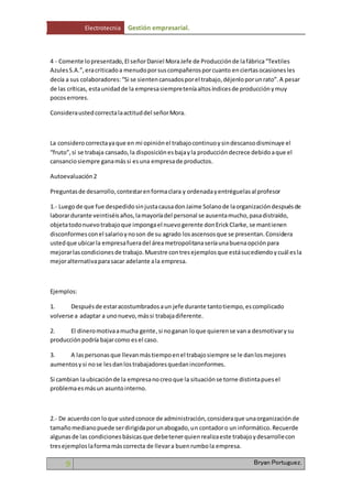 Electrotecnia Gestión empresarial. 
4 - Comente lo presentado, El señor Daniel Mora Jefe de Producción de la fábrica “Textiles 
Azules S.A.”, era criticado a menudo por sus compañeros por cuanto en ciertas ocasiones les 
decía a sus colaboradores: “Si se sienten cansados por el trabajo, déjenlo por un rato”. A pesar 
de las críticas, esta unidad de la empresa siempre tenía altos índices de producción y muy 
pocos errores. 
Considera usted correcta la actitud del señor Mora. 
La considero correcta ya que en mi opinión el trabajo continuo y sin descanso disminuye el 
“fruto”, si se trabaja cansado, la disposición es baja y la producción decrece debido a que el 
cansancio siempre gana más si es una empresa de productos. 
Autoevaluación 2 
Preguntas de desarrollo, contestar en forma clara y ordenada y entréguelas al profesor 
1.- Luego de que fue despedido sin justa causa don Jaime Solano de la organización después de 
laborar durante veintiséis años, la mayoría del personal se ausenta mucho, pasa distraído, 
objeta todo nuevo trabajo que imponga el nuevo gerente don Erick Clarke, se mant ienen 
disconformes con el salario y no son de su agrado los ascensos que se presentan. Considera 
usted que ubicar la empresa fuera del área metropolitana sería una buena opción para 
mejorar las condiciones de trabajo. Muestre con tres ejemplos que está sucediendo y cuál es la 
mejor alternativa para sacar adelante a la empresa. 
Ejemplos: 
1. Después de estar acostumbrados a un jefe durante tanto tiempo, es complicado 
volverse a adaptar a uno nuevo, más si trabaja diferente. 
2. El dinero motiva a mucha gente, si no ganan lo que quieren se van a desmotivar y su 
producción podría bajar como es el caso. 
3. A las personas que llevan más tiempo en el trabajo siempre se le dan los mejores 
aumentos y si no se les dan los trabajadores quedan inconformes. 
Si cambian la ubicación de la empresa no creo que la situación se torne distinta pues el 
problema es más un asunto interno. 
2.- De acuerdo con lo que usted conoce de administración, considera que una organización de 
tamaño mediano puede ser dirigida por un abogado, un contador o un informático. Recuerde 
algunas de las condiciones básicas que debe tener quien realiza este trabajo y desarrolle con 
tres ejemplos la forma más correcta de llevar a buen rumbo la empresa. 
9 Bryan Portuguez. 
 