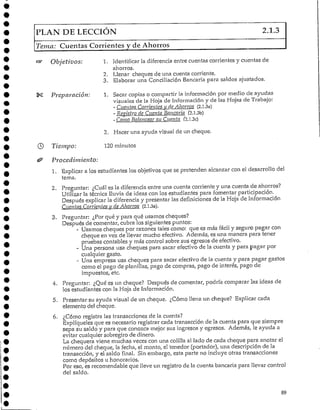 PLAN DE LECCIÓN 2.1.3
Tema: Cuentas Corrientes y de Ahorros
Objetivos:
Preparación:
Tiempo:
Procedimiento:
1. Identificar la diferencia entre cuentas corrientes y cuentas de
ahorros.
2. Llenar cheques de una cuenta corriente.
3. Elaborar una Conciliación Bancaria para saldos ajustados.
1. Sacar copias o compartir la información por medio de ayudas
visuales de la Hoja de Información y de las Hojas de Trabajo:
- Cuentas Corrientes y de Ahorros (2.1.3a)
- Registro de Cuenta Bancaria (2.l.3b)
- Como Balancear su Cuenta (2.1,3c)
2. Hacer una ayuda visual de un cheque.
120 minutos
1. "Explicar a los estudiantes los objetivos que se pretenden alcanzar con el desarrollo del
tema.
2. Preguntar: ¿Cuál es la diferencia entre una cuenta corriente y una cuenta de ahorros?
Utilizar la técnica lluvia de ideas con los estudiantes para fomentar participación.
Después explicar la diferencia y presentar las definiciones de la Hoja de Información
Cuentas Corrientes y de Ahorros (2.1.3a).
3. Preguntar: ¿Por qué y para qué usamos cheques?
Después de comentar, cubra los siguientes puntos:
- Usamos cheques por razones tales como: que es más fácil y seguro pagar con
cheque en vez de llevar mucho efectivo. Además, es una manera para tener
pruebas contables y más control sobre sus egresos de efectivo.
- Una persona usa cheques para sacar efectivo de la cuenta y para pagar por
cualquier gasto.
- Una empresa usa cheques para sacar efectivo de la cuenta y para pagar gastos
como el pago de planillas, pago de compras, pago de interés, pago de
impuestos, etc.
4. Preguntar: ¿Qué es un cheque? Después de comentar, podría comparar las ideas de
los estudiantes con la Hoja deInformación.
5. Presentar su ayuda visual de un cheque. ¿Cómo llena un cheque? Explicar cada
elemento de!cheque.
6. ¿Cómo registra las transacciones de la cuenta?
Explíqueles que es necesario registrar cada transacción de la cuenta para que siempre
sepa su saldo y para que conozca mejor sus ingresos y egresos. Además, le ayuda a
evitar cualquier sobregiro de dinero.
La chequera viene muchas veces con una colilla al lado de cada cheque para anotar el
número del cheque, la fecha, el monto, el tenedor (portador), una descripción de la
transacción, y el saldo final. Sin embargo, esta parte no incluye otras transacciones
como depósitos u honorarios.
Por eso, es recomendable que lleve un registro de la cuenta bancada para llevar control
del saldo.
89
 