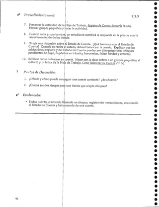 90
Procedimiento (cont.).'
7. Presentar la actividad de la
2.1.3
Hoja de Trabajo, Registro de Cuenta Sanearía Í2.l.3b).
Formar grupos pequeños y hacer la actividad.
8. Cuando cada grupo termine, un estudiante escribirá la respuesta en la pizarra con la
retroalimentación de los demás.
9. Dirigir una discusión sobre ú Estadode Cuenta. ¿Qué hacemos con el Estado de
Cuenta? Cuando se recibe el estado, deberá balancear la cuenta. Explicar que los
saldos de su registro y del Estado de Cuenta pueden ser diferentes (por: cheques
pendientes de pago, depósitos en tránsito, honorarios, faltan fondos y errores).
10. Explicar como balancearsu cuenta. Hacer con la clase entera o en grupos pequeños, el
método y práctica de la Hoja de Trabajo/ Como Balancear su Cuenta (2.l.3c).
? Puntos de Discusión:
1. ¿Dónde y cómo puede conseguir una cuenta corriente? ¿de ahorros?
2. ¿Cuáles son los riesgos para una tienda que acepte cheques?
Evaluación:
• Todos habrán practicadollenando un cheque, registrando transacciones, analizando
el Estado de Cuenta y balanceandode una cuenta.
9
•9
9
9
9
9
9
9
•9
9
9
9
9
9
9
9
 
