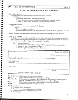 HOJA DE INFORMACIÓN 2.1.3a
CUENTAS CORRIENTES Y DE AHORROS
Cuenta Corriente:
Cuenta corrientista: una persona que tiene una cuenta corriente.
Ventajas:
Puede sacar dinero de la cuenta cuando quiera
Puede confeccionar cheques que pidan que elbanco le pague al tenedor
(A veces un banco cobra honorarios para proveer este servicio)
Cuenta de Ahorros:
Ahorrante: una persona con una cuenta de ahorros.
Ventajas:
Gana interés para su saldo.
Su dinero usualmente está más seguro en un banco, en vez de en su persona o su casa.
Ambos tipos de cuentas a menudo requieren que la persona mantenga un saldo mínimo.
é es un cheque?
El cheque es una orden de pago girado (contra un banco), que se gira sobre un depósito de
fondos, para pagar cierta suma de dinero a una persona determinada indicada en el mismo
instrumento, a su orden o al portador y pagadera a la visita.
Hay 3 partidas incluidas:
1. Cuenta Corrientista: El que pide que el banco pague efectivo de su cuenta.
2. Banco: El banco que maneja la cuenta.
3. Tenedor (portador): El que recibe el efectivo.
Banco Nacional de Costa Rica
Pagúese a la orden de
Cheque No. 6583175
Fecha:
o al portador £
en letras la suma
de colones
ABC Lmtdo.
Firma
876543211: 0102"' 40001: 0000 03
No de Cheque: Cada cheque tiene su propio número.
Fecha: Hay que escribir la fecha en que se gira un cheque.
La orden de: Hay que escribir el nombre de la persona o la empresa que puede cambiar el
cheque. Si escribe "caja" cualquiera persona puede cambiarlo.
El monto: Elmonto del cheque tiene que ser escrito en números y en letras.
Firma: El cuenta corrientista tiene que firmarlo.
Estado de Cuenta:
• El saldo al inicio del período
• Depósitos y otras entradas durante el período
• Cheques cambiados y retiros sobre el período
• El saldo final
91
 