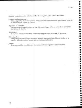 2.1.3a
Razones para diferencias entre los saldos de su registro y del Estado de Cuenta:
Cheques pendientes de pago
Cheques girados durante el período, pero que no han sido cambiados por ei banco, antes de
la confección del Estado de Cuenta.
Depósitos en Tránsito:
Depósitos que no han llegado o no han sido anotados por el banco antes de la confección
del Estado de Cuenta.
Honorarios:
Costos por servicios tales como: una nueva chequera o por el manejo de la cuenta.
Faltan Fondos:
Cheques confeccionados que no fueron pagados (cambiados) por falta de fondos en la
cuenta. Además, muchos bancos cobran multas por sobregiros.
Errores:
Errores cometidos por el banco cuenta corrientista al registrar las transacciones.
92
9
 