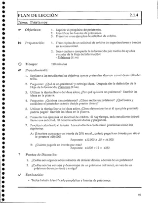 PLAN DE LECCIÓN 2.1.4
Tema: Préstamos
Objetivos:
Preparación:
Tiempo:
Procedimiento:
1. Explicar el propósito de préstamos.
2. Identificar las fuentes de préstamos.
3. Presentar unos ejemplos de solicitud de crédito.
1. Traer copias de un solicitud de crédito de organizaciones y bancos
en su comunidad.
2. Sacar copias o compartir la información por medio de ayudas
visuales de la Hoja de Información:
- Préstamos (2.1.4a)
120 minutos
1. Explicara los estudiantes los objetivos que se pretenden alcanzar con el desarrollo del
tema.
2. Preguntar: ¿Qué es un préstamo? y extraiga ideas. Después dar la definición de la
Hoja de Información, Préstamos (2.1.4a).
3. Utilizar la técnica lluvia de ideas sobre, ¿Por qué quisiera un préstamo? Escribir las
ideas en la pizarra.
4. Preguntar: ¿Quiénes dan préstamos? ¿Cómo recibe un préstamo? ¿Qué busca y
considera el prestador cuando decide prestar dinero?
5. Utilizar la técnicalluvia de ideas sobre ¿Cómo determinaríansi él que pide prestado
podría pagar? Escribir las ideas en la pizarra.
6. Presentar los ejemplos de solicitud de crédito. Si hay tiempo, cada estudiante deberá
llenar una solicitud. El docente aclarará dudas y preguntas.
7. Practicar calculandoel interés. Los estudiantes contestarán problemas como los
siguientes:
A: Si tuviera que pagar un interés de 20%anual, ¿cuánto pagaría en interés por año si
le prestara «20.000?
Respuesta: $20.000 x ,20 = £4.000.
B: ¿Cuánto pagaría en interés por mes?
Respuesta: ¿4.000 +12= £333
Puntos de Discusión:
1. ¿Cuáles son algunos otros métodos de obtener dinero, además de un préstamo?
2. ¿Cuáles son las ventajas y desventajas de un préstamo del banco, en vez de un
préstamo de un pariente o amigo?
Evaluación:
• Todos habrán identificado propósitos y fuentes de préstamos.
95
 
