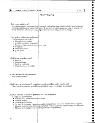 HOJA DE INFORMACIÓN 2.1.4a
PRESTAMOS
¿Qué es un préstamo?
Un préstamoes un monto de dinero que una institución, organización o individuo le presta a
otra organización, empresa o individuo. El que pide prestado paga una taza de interés por
el uso del dinero y tiene que pagar el principal (o monto original) por el tiempo.
¿Para qué se quiere un préstamo?
Para conseguir dinero para:
• Comenzar un negocio
• Ampliaro mejorar un negocio
• Comprar algo como un carro ó una casa
• Construir
• Sembrarcultivos
• ¿Qué más?
¿Quiénes dan préstamos?
• Bancos
• Cooperativas
• Centros agrícolas
• Organizaciones privadas
¿Cómo se recibe un préstamo?
Hay que solicitarlo.
¿Qué busca y considera el acreedor cuando decide prestar su dinero?
Si el que pide prestado tendrá la
¿Cuáles son ios requisitos para solicitar un préstamo?
El prestador querrá saber:
• Las entradas mensuales del solicitante
• Si tiene trabajo
• Si tiene otras deudas
capacidad de pagar el interés y el principal.
9
Su plan de inversión y su presupuesto, si el préstamo sería para invertir en un negocio
Si tiene garantía del préstamo (propiedad, valores agrícolas, comerciales o industriales)
Si tiene fiadores (gente que podría garantizar su préstamo)
96
 