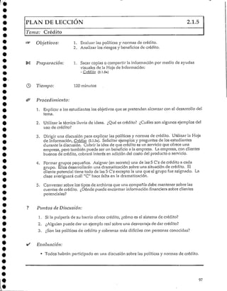 PLAN DE LECCIÓN 2.1.5
; Crédito
Objetivos: 1. Evaluar las políticas y normas de crédito.
2. Analizar los riesgos y beneficios de crédito.
Preparación: 1. Sacar copias o compartir la información por medio de ayudas
visuales de la Hoja de Información:
- Crédito (2.1.5a)
Tiempo: 120 minutos
Procediniiento:
1. Explicar a los estudiantes los objetivos que se pretenden alcanzarcon el desarrollo del
tema.
2. Utilizar la técnica lluvia de ideas. ¿Qué es crédito? ¿Cuáles son algunos ejemplos del
uso de crédito?
3. Dirigir una discusión para explicar las políticas y normas de crédito. Utilizar la Hoja
de Información, Crédito (2.1.5a). Solicitarejemplos y preguntas de los estudiantes
durante la discusión. Cubrir la idea de que crédito es un servicio que ofrece una
empresa, pero también puede ser un beneficio a la empresa. La empresa, con clientes
buenos de crédito, cobrará interés en adición del costo del producto o servicio.
4. Formar grupos pequeños. Asignar (en secreto) una de las 5 C's de crédito a cada
grupo. Ellos desarrollaránuna dramatización sobre una situación de crédito. El
cliente potencial tiene todo de las 5 C's excepto la una que el grupo fue asignado. La
clase averiguará cuál "C" hace falta en ladramatización.
5. Conversar sobre los tipos de archivos que una compañía debe mantener sobre las
cuentas de crédito. ¿Dónde puede encontrar información financiera sobre clientes
potenciales?
Puntos de Discusión:
1. Si la pulpería de su barrio ofrece crédito, ¿cómo es el sistema de crédito?
2. ¿Alguien puede dar un ejemplo real sobre una desventaja de dar crédito?
3. ¿Son las políticas de crédito y cobranza más difíciles con personas conocidas?
Evaluación:
• Todos habrán participado en una discusión sobre las políticas y normas de crédito.
97
 