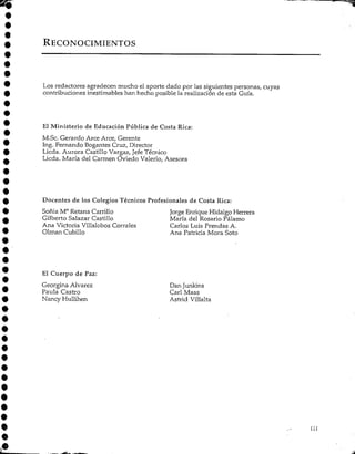 RECONOCIMIENTOS
Los redactores agradecen mucho el aporte dado por las siguientes personas, cuyas
contribuciones inestimables han hecho posible la realizaciónde esta Guía.
El Ministerio de Educación Pública de Costa Rica:
M.Sc. Gerardo Arce Arce, Gerente
Ing. Fernando Bogantes Cruz, Director
Licda. Aurora Castillo Vargas, Jefe Técnico
Licda. María del Carmen Oviedo Valerio, Asesora
Docentes de los Colegios Técnicos Profesionales de Costa Rica:
Soñia M° RetanaCarrillo Jorge EnriqueHidalgo Herrera
Gilberto Salazar Castillo María del Rosario Pálamo
Ana Victoria Villalobos Corrales Carlos Luis Prendas A.
Olman Cubillo Ana Patricia Mora Soto
El Cuerpo de Paz:
Georgina Alvarez Dan Junkins
Paula Castro Cari Maas
Nancy Hullihen Astrid Villalta
 