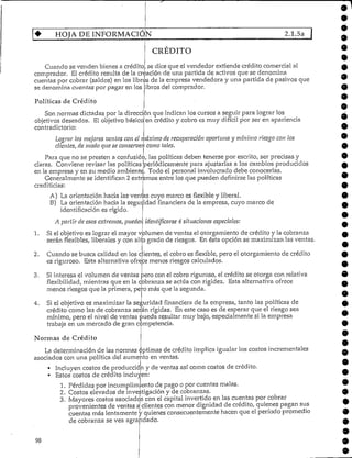 HOJA DE INFORMACIÓN 2.1.5a
CRÉDITO
Cuando se venden bienes a crédito. se dice que el vendedor extiende crédito comercial al
comprador. El crédito resulta de la creación de una partida de activos que se denomina
cuentas por cobrar (saldos) en los libros de la empresa vendedora y una partida de pasivos que
se denomina cuentas por pagar en los
Políticas de Crédito
ibros del comprador.
Son normas dictadas por la dirección que indican los cursos a seguir para lograr los
9
9
9
9
objetivos deseados. El objetivobásico
contradictorio:
Lograr ¡as mejores ventas con el >
clientes, de modo que se conserve!:-
en crédito y cobro es muy difícil por ser en apariencia
máximo de recuperación oportuna y mínimo riesgo con los
como tales.
Para que no se presten a confusión
claras. Conviene revisar las
en la empresa y en su medio ambiente
Generalmente se identifican 2
crediticias:
/ las políticas deben tenerse por escrito/ ser precisas y
políticas periódicamente para ajustarías a los cambios producidos
Todo el personal involucrado debe conocerlas.
entre los que pueden definirse las políticasextremos
2.
A) La orientación hacia las ventas cuyo marco es flexible y liberal.
B) La orientación hacia la seguridad financiera de la empresa, cuyo marco de
identificación es rígido.
A partir de esos extremos, pueden identificarse 4 situaciones especiales:
Si el objetivo es lograr el mayor volumen de ventas el otorgamiento de crédito y la cobranza
serán flexibles, liberales y con alto grado de riesgos. En ésta opción se maximizan las ventas.
Cuando se busca calidad en los clientes/ el cobro es flexible, pero el otorgamiento de crédito
es riguroso. Esta alternativa ofrece menos riesgos calculados.
3. Si interesa el volumen de ventas pero con el cobro riguroso, el crédito se otorga conrelativa
flexibilidad/ mientras que en la cobranza se actúa con rigidez. Esta alternativa ofrece
menos riesgos que la primera/ pero más que la segunda.
4. Si el objetivo es maximizar la seguridad financiera de la empresa/ tanto las políticas de
crédito como las de cobranza serán rígidas. En este caso es de esperar que el riesgo sea
mínimo/ pero el nivel de ventas pueda resultar muy bajo/ especialmente si la empresa
trabaja en un mercado de gran competencia.
Normas de Crédito
La determinación de las normas óptimas de crédito implica igualar los costos increméntales
asociados con una política del aumento en ventas.
• Incluyen costos de producción y de ventas así como costos de crédito.
• Estos costos de créditoincluyen:
1. Pérdidas por incumplimiento de pago o por cuentas malas.
2. Costos elevados de investigación y de cobranzas.
3. Mayores costos asociadcjs con el capital invertido en las cuentas por cobrar
provenientes de ventas ¿clientes con menor dignidad de crédito, quienes pagan sus
cuentas más lentamente y quienes consecuentemente hacen que elperíodo promedio
de cobranza se vea agrandado.
9
9
9
9
 