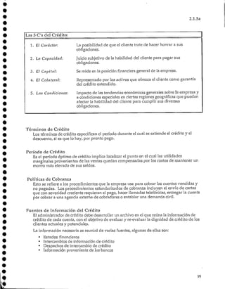 2.1.5a
I Las 5 C's del Crédito:
1. El Carácter:
2. La Capacidad:
3. El Capital:
4. El Colateral:
5. Las Condiciones:
La posibilidad de que el cliente trate de hacer honrar a sus
obligaciones.
Juicio subjetivo de la habilidad del cliente para pagar sus
obligaciones.
Se mide en la posición financiera general de la empresa.
Representado por los activos que ofrezca el cliente contó garantía
del crédito extendido.
Impacto de las tendencias económicas generales sobre 3aempresa y
a condiciones especiales en ciertas regiones geográficas que puedan
afectar la habilidad del cliente para cumplir sus diversas
obligaciones.
Términos de Crédito
Los términos de crédito especifican el período durante el cual se extiende el crédito y el
descuento, sí es que lo hay, por pronto pago.
Período de Crédito
Es el período óptimo de crédito implica localizar el punto en el cual las utilidades
marginales provenientes de las ventas quedan compensadas por los costos de mantener un
monto más elevado de sus saldos.
Políticas de Cobranza
Esto se refiere a los procedimientos que la empresa usa para cobrar las cuentas vencidas y
no pagadas. Los procedimientos estandarizados de cobranza incluyen el envío de cartas
que con severidad creciente requieran el pago, hacer llamadas telefónicas, entregar la cuenta
por cobrar a una agencia externa de cobradores o entablar una demanda civil.
Fuentes de Información del Crédito
El administrador de crédito debe desarrollar un archivo en el que reúna la información de
crédito de cada cuenta, con el objetivo de evaluar y re-evaluar la dignidad de crédito de los
clientes actualesy potenciales.
La información necesaria se reunirá de varias fuentes, algunas de ellas son:
• Estados financieros
• Intercambios de información de crédito
• Despachos de intercambio de crédito
• Información proveniente de los bancos
99
 