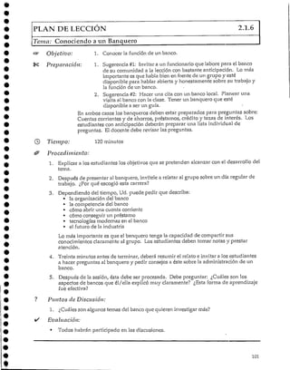 PLAN DE LECCIÓN 2.1.6
Tema: Conociendo a un Banquero
Objetivo: 1. Conocer la función de un banco.
Preparación: 1. Sugerencia #1: Invitar a un funcionario que labore para el banco
de su comunidad a la lección con bastante anticipación. Lo más
importante es que habla bien en frente de un grupo y esté
disponible para hablar abierta y honestamente sobre su trabajo y
la función de un banco.
2. Sugerencia #2: Hacer una cita con un banco local. Planear una
visita al banco con la clase. Tener un banquero que esté
disponible a ser un guía.
En ambos casos los banqueros deben estar preparados para preguntas sobre:
Cuentas corrientes y de ahorros, préstamos, crédito y tazas de interés. "Los
estudiantes con anticipación deberán preparar una lista individual de
preguntas. El docente debe revisar las preguntas.
Tiempo: 120minutos
Procedimiento:
1. Explicara los estudiantes los objetivos que se pretenden alcanzar con el desarrollo del
terna.
2. Después de presentar al banquero, invítele a relatar al grupo sobre un día regular de
trabajo. ¿Por qué escogió esta carrera?
3. Dependiendo del tiempo, Ud. puede pedir que describa:
• ¡a organización del banco
• la competencia del banco
• cómo abrir una cuenta corriente
• cómo conseguir un préstamo
• tecnologías modernas en elbanco
• el futuro de laindustria
Lo más importante es que el banquero tenga la capacidad de compartir sus
conocimientos claramente al grupo. Los estudiantes deben tomar notas y prestar
atención.
4. Treinta minutos antes de terminar, deberá resumir el relato e invitar a los estudiantes
a hacer preguntas al banquero y pedir consejos a éste sobre la administración de un
banco.
5. Después de la sesión, ésta debe ser procesada. Debe preguntar: ¿Cuáles son los
aspectos de bancos que él/ella explicó muy claramente? ¿Esta forma de aprendizaje
fue efectiva?
Puntos de Discusión:
1. ¿Cuáles son algunos temas del banco que quieren investigar más?
Evaluación:
• Todos habrán participado en las discusiones.
101
 